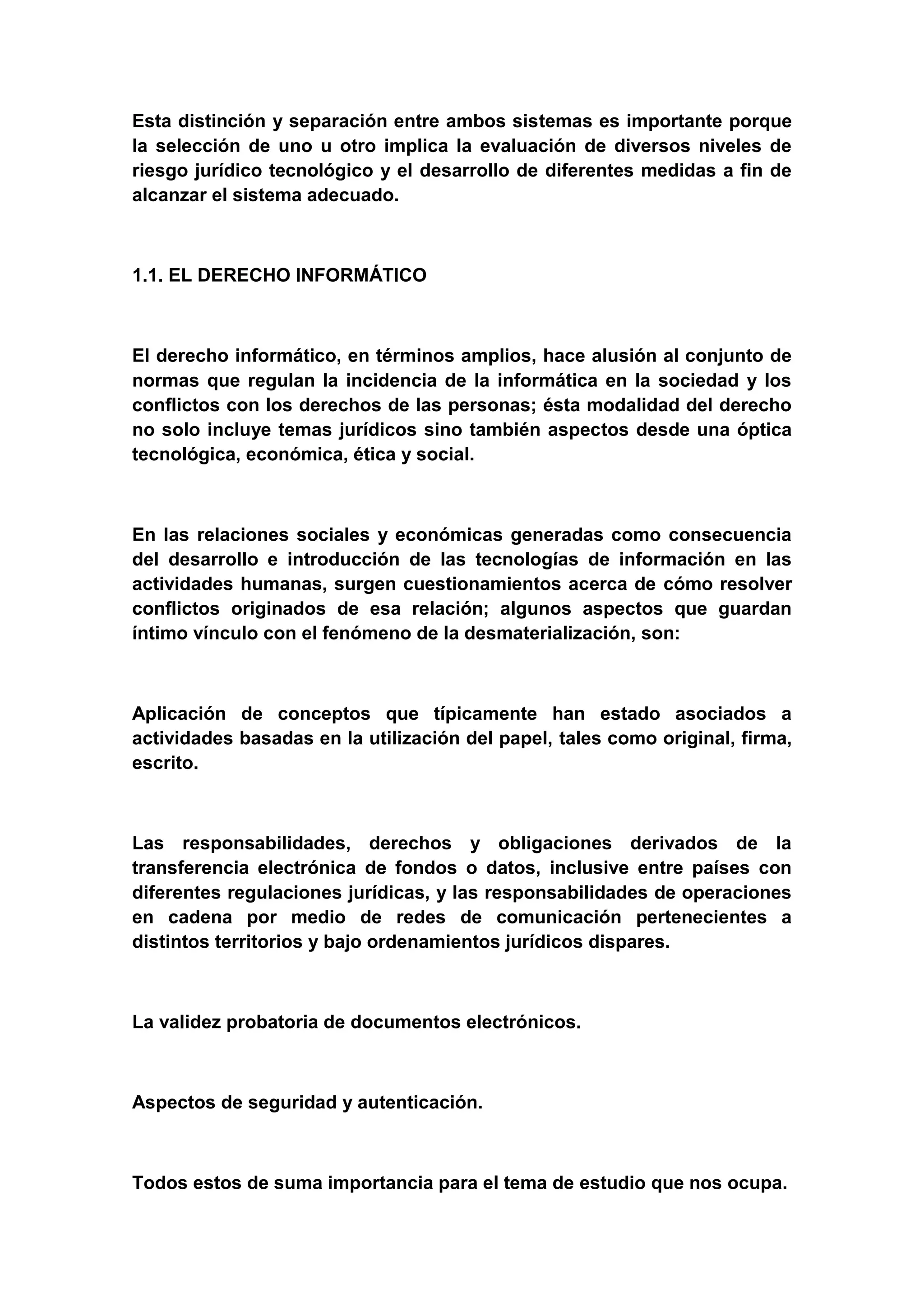 Esta distinción y separación entre ambos sistemas es importante porque
la selección de uno u otro implica la evaluación de diversos niveles de
riesgo jurídico tecnológico y el desarrollo de diferentes medidas a fin de
alcanzar el sistema adecuado.



1.1. EL DERECHO INFORMÁTICO



El derecho informático, en términos amplios, hace alusión al conjunto de
normas que regulan la incidencia de la informática en la sociedad y los
conflictos con los derechos de las personas; ésta modalidad del derecho
no solo incluye temas jurídicos sino también aspectos desde una óptica
tecnológica, económica, ética y social.



En las relaciones sociales y económicas generadas como consecuencia
del desarrollo e introducción de las tecnologías de información en las
actividades humanas, surgen cuestionamientos acerca de cómo resolver
conflictos originados de esa relación; algunos aspectos que guardan
íntimo vínculo con el fenómeno de la desmaterialización, son:



Aplicación de conceptos que típicamente han estado asociados a
actividades basadas en la utilización del papel, tales como original, firma,
escrito.



Las responsabilidades, derechos y obligaciones derivados de la
transferencia electrónica de fondos o datos, inclusive entre países con
diferentes regulaciones jurídicas, y las responsabilidades de operaciones
en cadena por medio de redes de comunicación pertenecientes a
distintos territorios y bajo ordenamientos jurídicos dispares.



La validez probatoria de documentos electrónicos.



Aspectos de seguridad y autenticación.



Todos estos de suma importancia para el tema de estudio que nos ocupa.
 