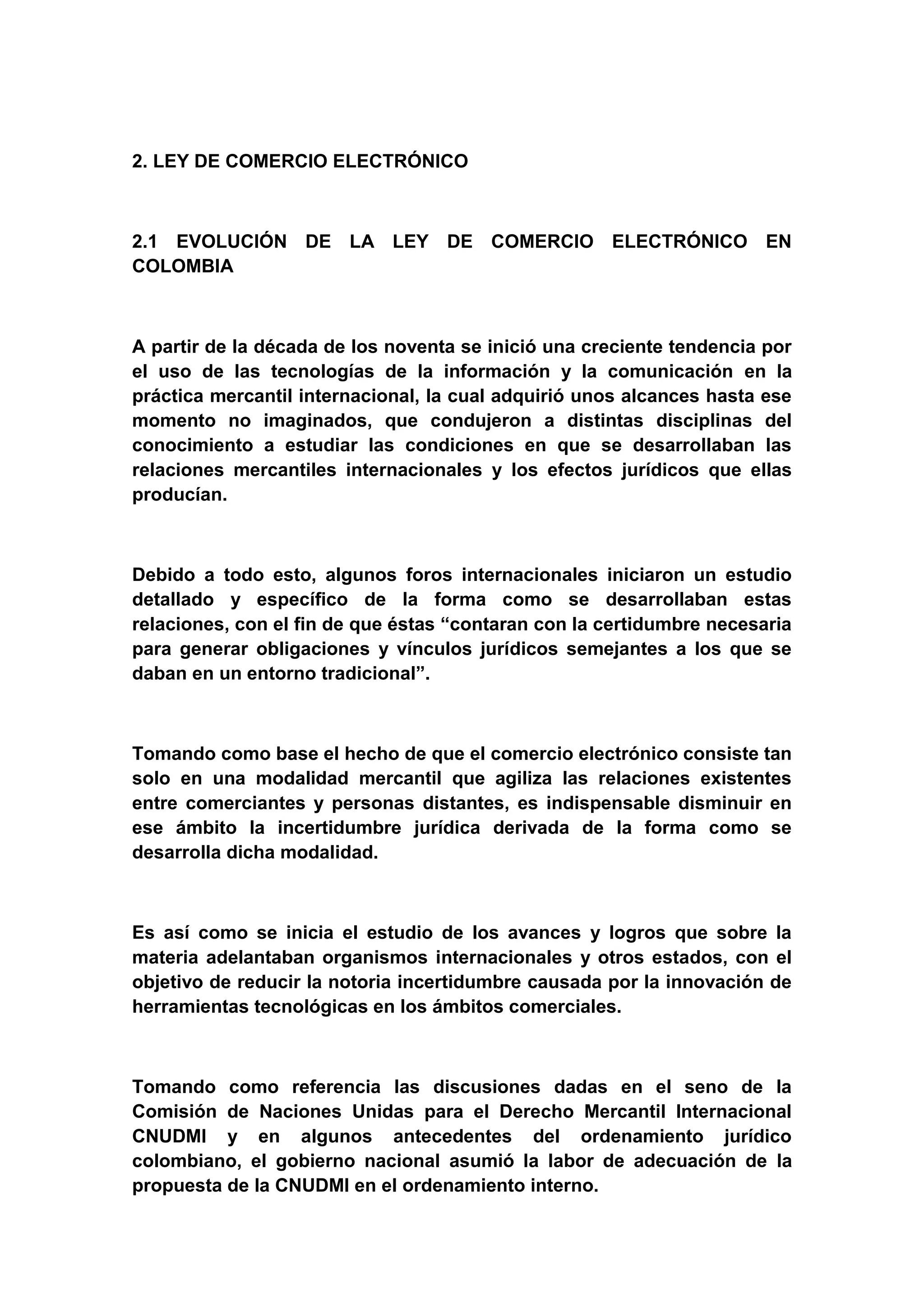 2. LEY DE COMERCIO ELECTRÓNICO



2.1 EVOLUCIÓN DE LA LEY DE COMERCIO ELECTRÓNICO EN
COLOMBIA



A partir de la década de los noventa se inició una creciente tendencia por
el uso de las tecnologías de la información y la comunicación en la
práctica mercantil internacional, la cual adquirió unos alcances hasta ese
momento no imaginados, que condujeron a distintas disciplinas del
conocimiento a estudiar las condiciones en que se desarrollaban las
relaciones mercantiles internacionales y los efectos jurídicos que ellas
producían.



Debido a todo esto, algunos foros internacionales iniciaron un estudio
detallado y específico de la forma como se desarrollaban estas
relaciones, con el fin de que éstas “contaran con la certidumbre necesaria
para generar obligaciones y vínculos jurídicos semejantes a los que se
daban en un entorno tradicional”.



Tomando como base el hecho de que el comercio electrónico consiste tan
solo en una modalidad mercantil que agiliza las relaciones existentes
entre comerciantes y personas distantes, es indispensable disminuir en
ese ámbito la incertidumbre jurídica derivada de la forma como se
desarrolla dicha modalidad.



Es así como se inicia el estudio de los avances y logros que sobre la
materia adelantaban organismos internacionales y otros estados, con el
objetivo de reducir la notoria incertidumbre causada por la innovación de
herramientas tecnológicas en los ámbitos comerciales.



Tomando como referencia las discusiones dadas en el seno de la
Comisión de Naciones Unidas para el Derecho Mercantil Internacional
CNUDMI y en algunos antecedentes del ordenamiento jurídico
colombiano, el gobierno nacional asumió la labor de adecuación de la
propuesta de la CNUDMI en el ordenamiento interno.
 