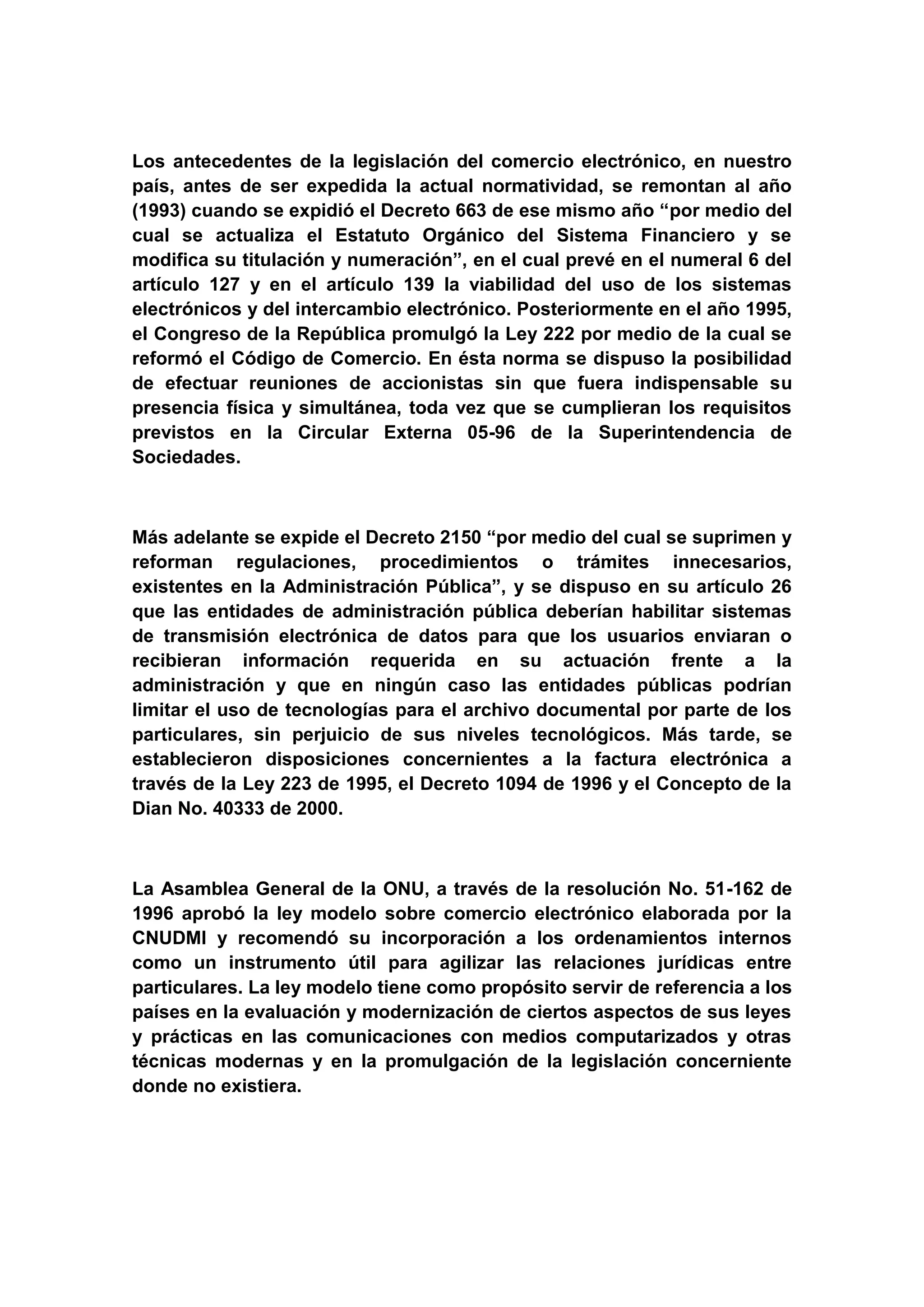 Los antecedentes de la legislación del comercio electrónico, en nuestro
país, antes de ser expedida la actual normatividad, se remontan al año
(1993) cuando se expidió el Decreto 663 de ese mismo año “por medio del
cual se actualiza el Estatuto Orgánico del Sistema Financiero y se
modifica su titulación y numeración”, en el cual prevé en el numeral 6 del
artículo 127 y en el artículo 139 la viabilidad del uso de los sistemas
electrónicos y del intercambio electrónico. Posteriormente en el año 1995,
el Congreso de la República promulgó la Ley 222 por medio de la cual se
reformó el Código de Comercio. En ésta norma se dispuso la posibilidad
de efectuar reuniones de accionistas sin que fuera indispensable su
presencia física y simultánea, toda vez que se cumplieran los requisitos
previstos en la Circular Externa 05-96 de la Superintendencia de
Sociedades.



Más adelante se expide el Decreto 2150 “por medio del cual se suprimen y
reforman regulaciones, procedimientos o trámites innecesarios,
existentes en la Administración Pública”, y se dispuso en su artículo 26
que las entidades de administración pública deberían habilitar sistemas
de transmisión electrónica de datos para que los usuarios enviaran o
recibieran información requerida en su actuación frente a la
administración y que en ningún caso las entidades públicas podrían
limitar el uso de tecnologías para el archivo documental por parte de los
particulares, sin perjuicio de sus niveles tecnológicos. Más tarde, se
establecieron disposiciones concernientes a la factura electrónica a
través de la Ley 223 de 1995, el Decreto 1094 de 1996 y el Concepto de la
Dian No. 40333 de 2000.



La Asamblea General de la ONU, a través de la resolución No. 51-162 de
1996 aprobó la ley modelo sobre comercio electrónico elaborada por la
CNUDMI y recomendó su incorporación a los ordenamientos internos
como un instrumento útil para agilizar las relaciones jurídicas entre
particulares. La ley modelo tiene como propósito servir de referencia a los
países en la evaluación y modernización de ciertos aspectos de sus leyes
y prácticas en las comunicaciones con medios computarizados y otras
técnicas modernas y en la promulgación de la legislación concerniente
donde no existiera.
 