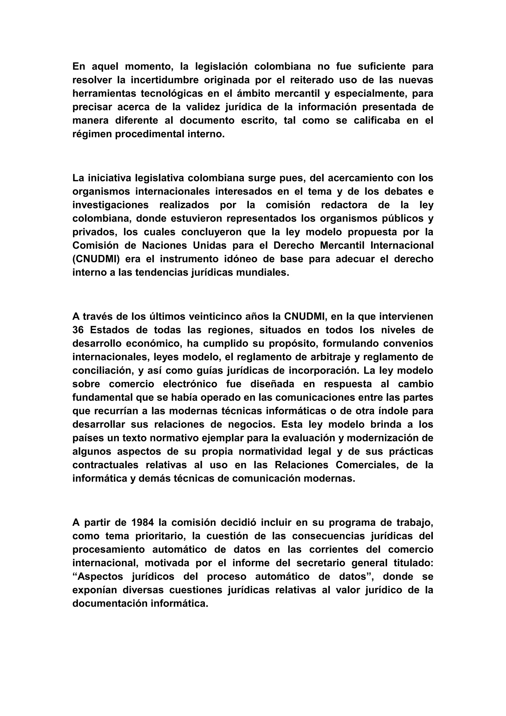En aquel momento, la legislación colombiana no fue suficiente para
resolver la incertidumbre originada por el reiterado uso de las nuevas
herramientas tecnológicas en el ámbito mercantil y especialmente, para
precisar acerca de la validez jurídica de la información presentada de
manera diferente al documento escrito, tal como se calificaba en el
régimen procedimental interno.



La iniciativa legislativa colombiana surge pues, del acercamiento con los
organismos internacionales interesados en el tema y de los debates e
investigaciones realizados por la comisión redactora de la ley
colombiana, donde estuvieron representados los organismos públicos y
privados, los cuales concluyeron que la ley modelo propuesta por la
Comisión de Naciones Unidas para el Derecho Mercantil Internacional
(CNUDMI) era el instrumento idóneo de base para adecuar el derecho
interno a las tendencias jurídicas mundiales.



A través de los últimos veinticinco años la CNUDMI, en la que intervienen
36 Estados de todas las regiones, situados en todos los niveles de
desarrollo económico, ha cumplido su propósito, formulando convenios
internacionales, leyes modelo, el reglamento de arbitraje y reglamento de
conciliación, y así como guías jurídicas de incorporación. La ley modelo
sobre comercio electrónico fue diseñada en respuesta al cambio
fundamental que se había operado en las comunicaciones entre las partes
que recurrían a las modernas técnicas informáticas o de otra índole para
desarrollar sus relaciones de negocios. Esta ley modelo brinda a los
países un texto normativo ejemplar para la evaluación y modernización de
algunos aspectos de su propia normatividad legal y de sus prácticas
contractuales relativas al uso en las Relaciones Comerciales, de la
informática y demás técnicas de comunicación modernas.



A partir de 1984 la comisión decidió incluir en su programa de trabajo,
como tema prioritario, la cuestión de las consecuencias jurídicas del
procesamiento automático de datos en las corrientes del comercio
internacional, motivada por el informe del secretario general titulado:
“Aspectos jurídicos del proceso automático de datos”, donde se
exponían diversas cuestiones jurídicas relativas al valor jurídico de la
documentación informática.
 