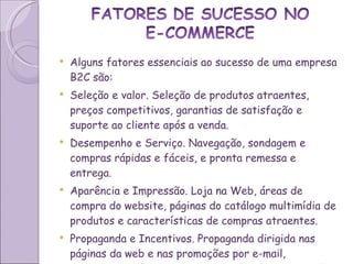 Alguns fatores essenciais ao sucesso de uma empresa B2C são: Seleção e valor. Seleção de produtos atraentes, preços competitivos, garantias de satisfação e suporte ao cliente após a venda. Desempenho e Serviço. Navegação, sondagem e compras rápidas e fáceis, e pronta remessa e entrega. Aparência e Impressão. Loja na Web, áreas de compra do website, páginas do catálogo multimídia de produtos e características de compras atraentes. Propaganda e Incentivos. Propaganda dirigida nas páginas da web e nas promoções por e-mail, descontos e ofertas especiais, incluindo propaganda em sites associados. 