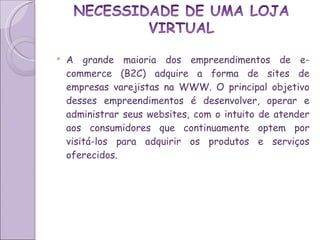 A grande maioria dos empreendimentos de e-commerce (B2C) adquire a forma de sites de empresas varejistas na WWW. O principal objetivo desses empreendimentos é desenvolver, operar e administrar seus websites, com o intuito de atender aos consumidores que continuamente optem por visitá-los para adquirir os produtos e serviços oferecidos.  