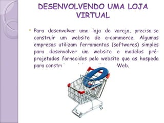Para desenvolver uma loja de varejo, precisa-se construir um website de e-commerce. Algumas empresas utilizam ferramentas (softwares) simples para desenvolver um website e modelos pré-projetados fornecidos pelo website que as hospeda para construir sua loja varejista na Web.  