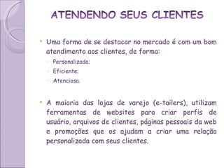 Uma forma de se destacar no mercado é com um bom atendimento aos clientes, de forma: Personalizada; Eficiente; Atenciosa. A maioria das lojas de varejo (e-tailers), utilizam ferramentas de websites para criar perfis de usuário, arquivos de clientes, páginas pessoais da web e promoções que os ajudam a criar uma relação personalizada com seus clientes. 