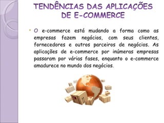 O  e-commerce está mudando a forma como as empresas fazem negócios, com seus clientes, fornecedores e outros parceiros de negócios. As aplicações de e-commerce por inúmeras empresas passaram por várias fases, enquanto o e-commerce amadurece no mundo dos negócios .  