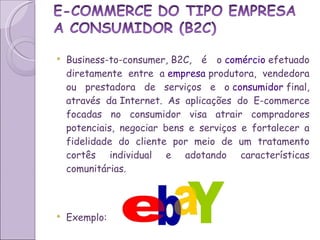 Business-to-consumer, B2C, é o  comércio  efetuado diretamente entre a  empresa  produtora, vendedora ou prestadora de serviços e o  consumidor  final, através da Internet. As aplicações do E-commerce focadas no consumidor visa atrair compradores potenciais, negociar bens e serviços e fortalecer a fidelidade do cliente por meio de um tratamento cortês individual e adotando características comunitárias. Exemplo:  