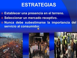 ESTRATEGIAS
 Establecer una presencia en el terreno.
 Seleccionar un mercado receptivo.
 Nunca debe subestimarse la importancia del
  servicio al consumidor.
 