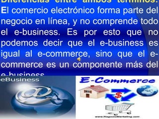 Diferencias entre ambos términos:
El comercio electrónico forma parte del
negocio en línea, y no comprende todo
el e-business. Es por esto que no
podemos decir que el e-business es
igual al e-commerce, sino que el e-
commerce es un componente más del
e-business.
 
