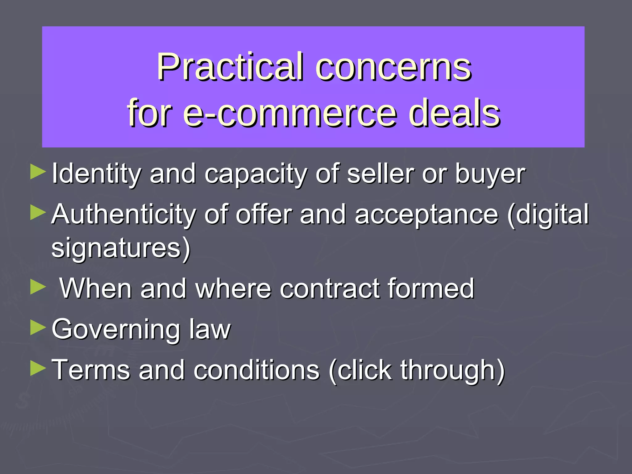 Practical concerns for e-commerce deals Identity and capacity of seller or buyer Authenticity of offer and acceptance (digital signatures) When and where contract formed Governing law Terms and conditions (click through) 