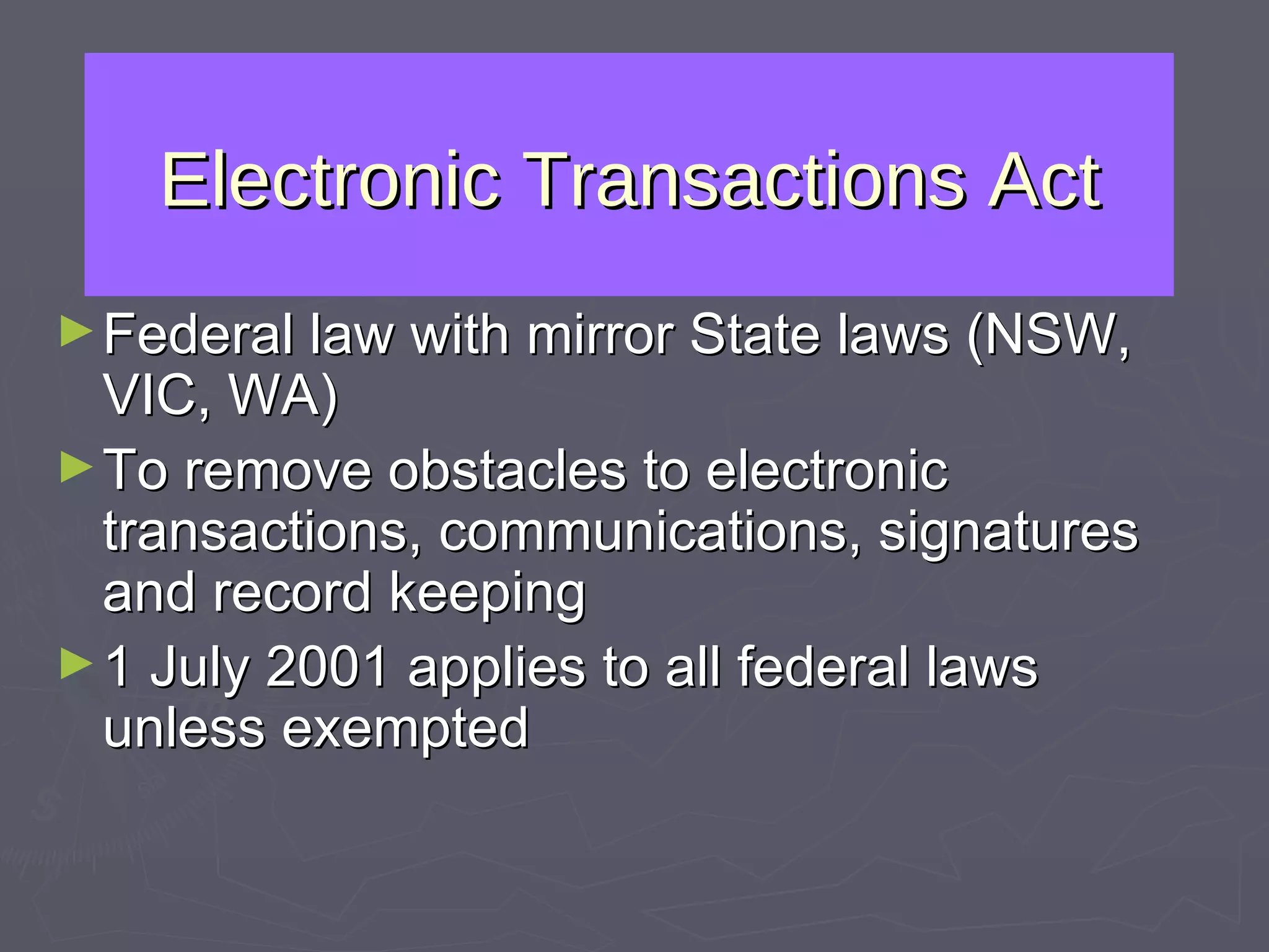 Electronic Transactions Act Federal law with mirror State laws (NSW, VIC, WA) To remove obstacles to electronic transactions, communications, signatures and record keeping 1 July 2001 applies to all federal laws unless exempted 