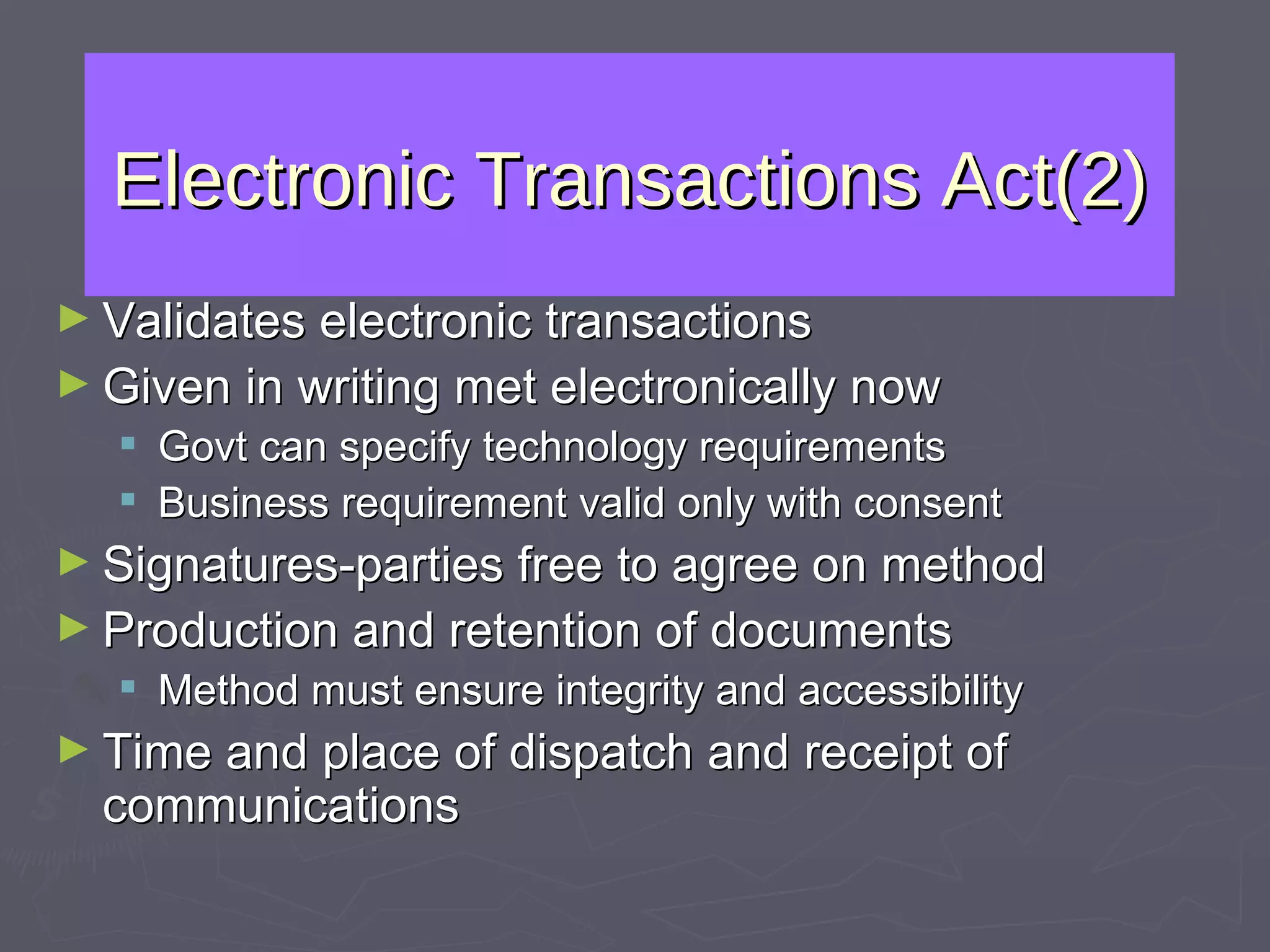 Electronic Transactions Act(2) Validates electronic transactions Given in writing met electronically now Govt can specify technology requirements Business requirement valid only with consent  Signatures-parties free to agree on method Production and retention of documents Method must ensure integrity and accessibility Time and place of dispatch and receipt of communications 
