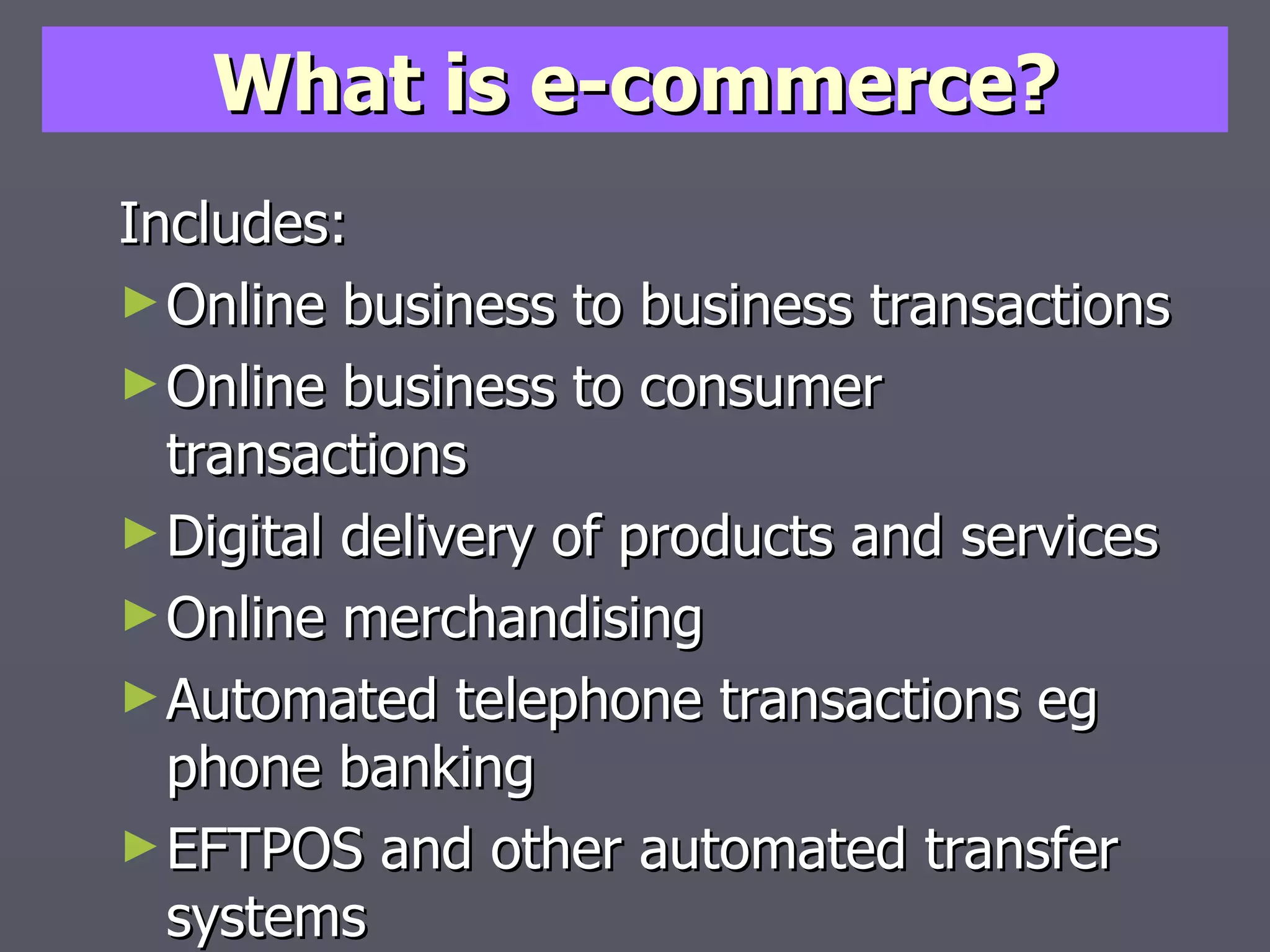 What is e-commerce? Includes: Online business to business transactions Online business to consumer transactions Digital delivery of products and services Online merchandising Automated telephone transactions eg phone banking EFTPOS and other automated transfer systems 