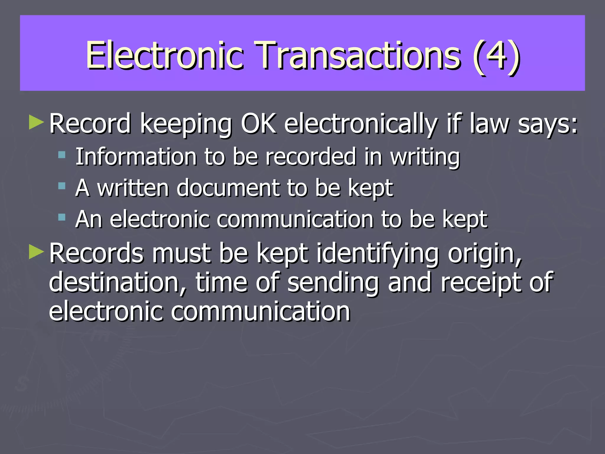 Electronic Transactions (4) Record keeping OK electronically if law says: Information to be recorded in writing A written document to be kept An electronic communication to be kept Records must be kept identifying origin, destination, time of sending and receipt of electronic communication 