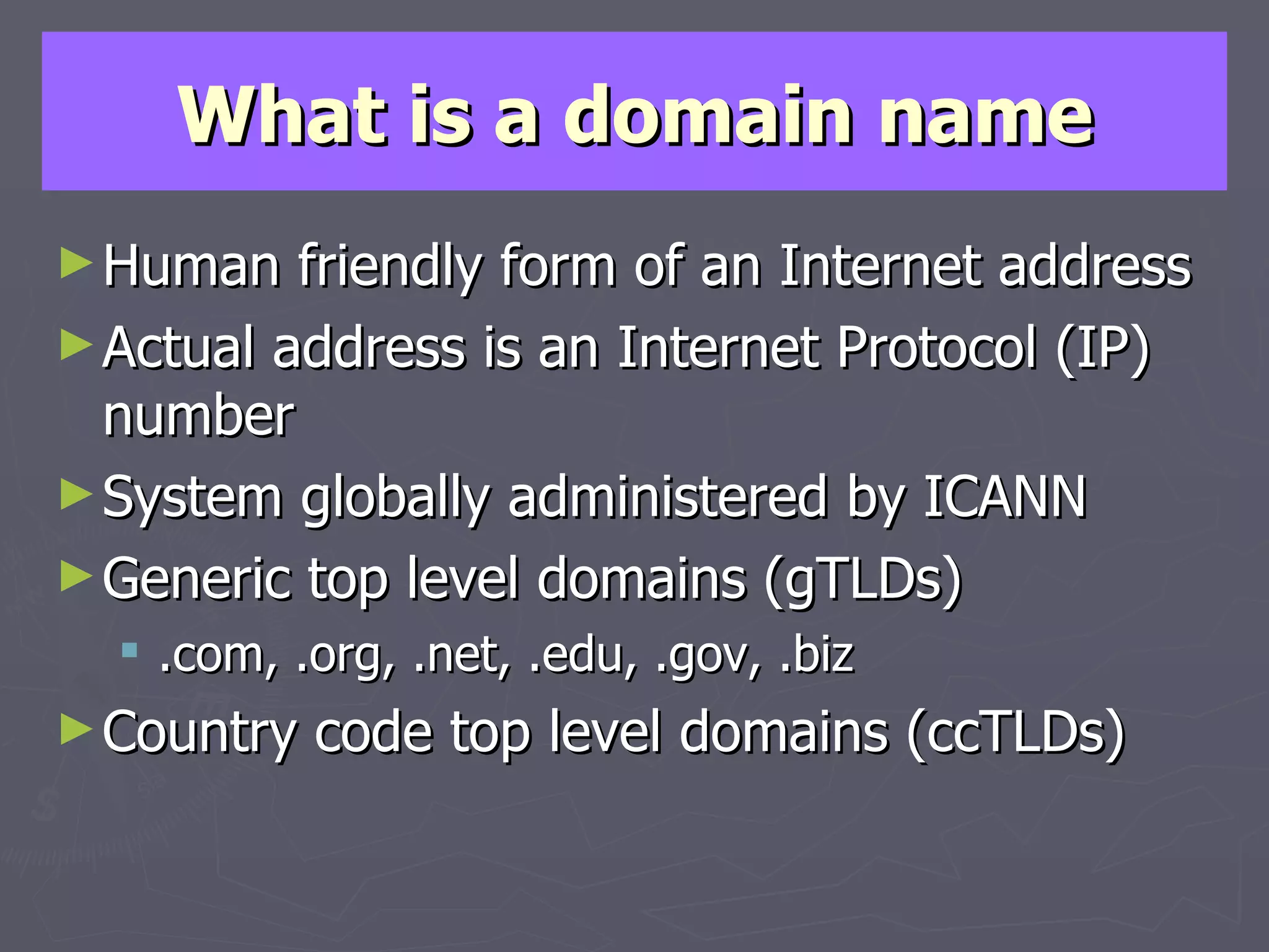 What is a domain name Human friendly form of an Internet address Actual address is an Internet Protocol (IP) number System globally administered by ICANN Generic top level domains (gTLDs) .com, .org, .net, .edu, .gov, .biz Country code top level domains (ccTLDs) 