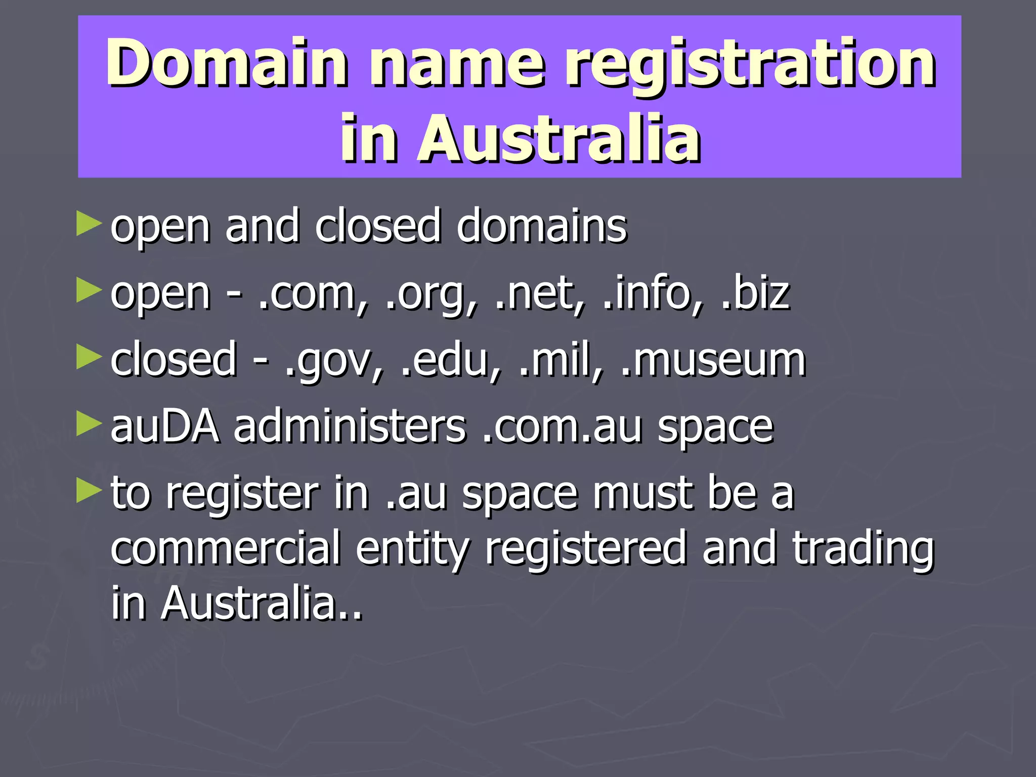 Domain name registration in Australia open and closed domains  open - .com, .org, .net, .info, .biz closed - .gov, .edu, .mil, .museum auDA administers .com.au space to register in .au space must be a commercial entity registered and trading in Australia.. 