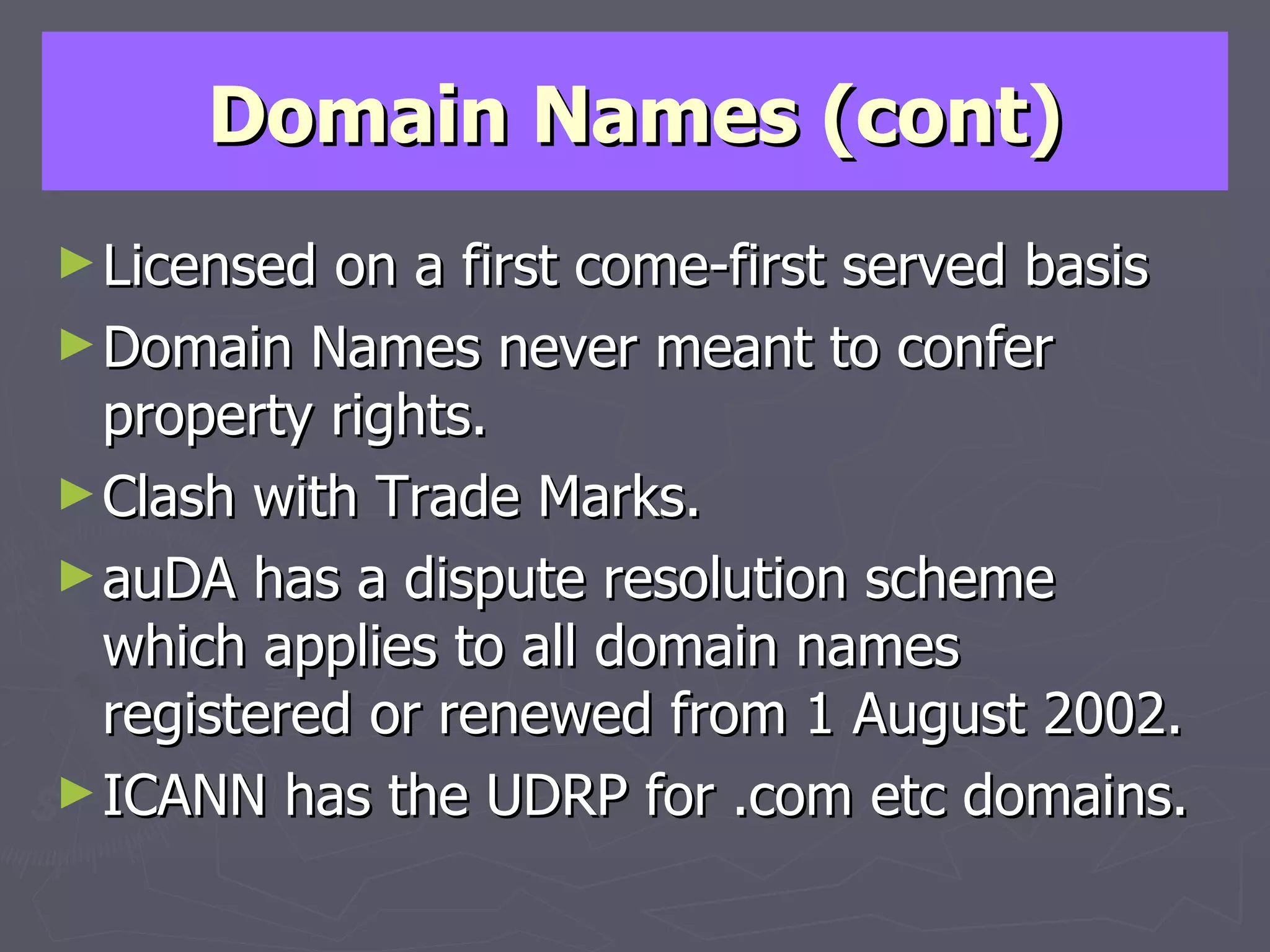 Domain Names (cont) Licensed on a first come-first served basis Domain Names never meant to confer property rights. Clash with Trade Marks. auDA has a dispute resolution scheme which applies to all domain names registered or renewed from 1 August 2002. ICANN has the UDRP for .com etc domains. 