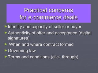 Practical concerns for e-commerce deals Identity and capacity of seller or buyer Authenticity of offer and acceptance (digital signatures) When and where contract formed Governing law Terms and conditions (click through) 