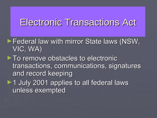 Electronic Transactions Act Federal law with mirror State laws (NSW, VIC, WA) To remove obstacles to electronic transactions, communications, signatures and record keeping 1 July 2001 applies to all federal laws unless exempted 