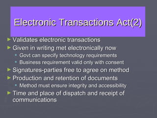 Electronic Transactions Act(2) Validates electronic transactions Given in writing met electronically now Govt can specify technology requirements Business requirement valid only with consent  Signatures-parties free to agree on method Production and retention of documents Method must ensure integrity and accessibility Time and place of dispatch and receipt of communications 