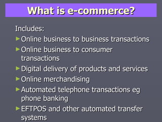 What is e-commerce? Includes: Online business to business transactions Online business to consumer transactions Digital delivery of products and services Online merchandising Automated telephone transactions eg phone banking EFTPOS and other automated transfer systems 