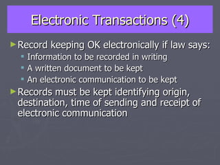 Electronic Transactions (4) Record keeping OK electronically if law says: Information to be recorded in writing A written document to be kept An electronic communication to be kept Records must be kept identifying origin, destination, time of sending and receipt of electronic communication 