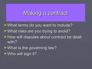 Making a contract What terms do you want to include? What risks are you trying to avoid? How will disputes about contract be dealt with? What is the governing law? Who will sign it? 