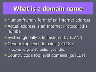 What is a domain name Human friendly form of an Internet address Actual address is an Internet Protocol (IP) number System globally administered by ICANN Generic top level domains (gTLDs) .com, .org, .net, .edu, .gov, .biz Country code top level domains (ccTLDs) 