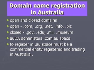 Domain name registration in Australia open and closed domains  open - .com, .org, .net, .info, .biz closed - .gov, .edu, .mil, .museum auDA administers .com.au space to register in .au space must be a commercial entity registered and trading in Australia.. 