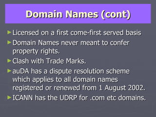 Domain Names (cont) Licensed on a first come-first served basis Domain Names never meant to confer property rights. Clash with Trade Marks. auDA has a dispute resolution scheme which applies to all domain names registered or renewed from 1 August 2002. ICANN has the UDRP for .com etc domains. 