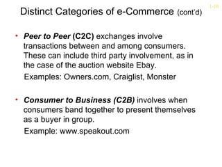 1-10
 Distinct Categories of e-Commerce           (cont’d)


• Peer to Peer (C2C) exchanges involve
  transactions between and among consumers.
  These can include third party involvement, as in
  the case of the auction website Ebay.
  Examples: Owners.com, Craiglist, Monster

• Consumer to Business (C2B) involves when
  consumers band together to present themselves
  as a buyer in group.
  Example: www.speakout.com
 