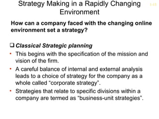 Strategy Making in a Rapidly Changing                  1-13

               Environment
How can a company faced with the changing online
environment set a strategy?

 Classical Strategic planning
• This begins with the specification of the mission and
  vision of the firm.
• A careful balance of internal and external analysis
  leads to a choice of strategy for the company as a
  whole called “corporate strategy”.
• Strategies that relate to specific divisions within a
  company are termed as “business-unit strategies”.
 