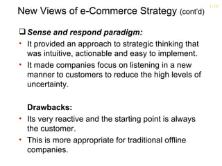1-16
New Views of e-Commerce Strategy (cont’d)

 Sense and respond paradigm:
• It provided an approach to strategic thinking that
  was intuitive, actionable and easy to implement.
• It made companies focus on listening in a new
  manner to customers to reduce the high levels of
  uncertainty.

  Drawbacks:
• Its very reactive and the starting point is always
  the customer.
• This is more appropriate for traditional offline
  companies.
 