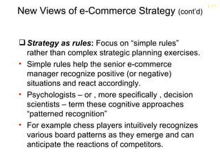 1-17
New Views of e-Commerce Strategy (cont’d)


 Strategy as rules: Focus on “simple rules”
  rather than complex strategic planning exercises.
• Simple rules help the senior e-commerce
  manager recognize positive (or negative)
  situations and react accordingly.
• Psychologists – or , more specifically , decision
  scientists – term these cognitive approaches
  “patterned recognition”
• For example chess players intuitively recognizes
  various board patterns as they emerge and can
  anticipate the reactions of competitors.
 