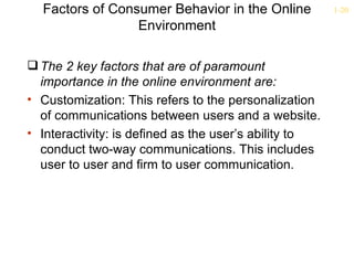 Factors of Consumer Behavior in the Online           1-20

                 Environment

 The 2 key factors that are of paramount
  importance in the online environment are:
• Customization: This refers to the personalization
  of communications between users and a website.
• Interactivity: is defined as the user’s ability to
  conduct two-way communications. This includes
  user to user and firm to user communication.
 