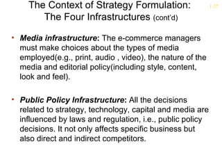The Context of Strategy Formulation:                   1-27

        The Four Infrastructures (cont’d)

• Media infrastructure: The e-commerce managers
  must make choices about the types of media
  employed(e.g., print, audio , video), the nature of the
  media and editorial policy(including style, content,
  look and feel).

• Public Policy Infrastructure: All the decisions
  related to strategy, technology, capital and media are
  influenced by laws and regulation, i.e., public policy
  decisions. It not only affects specific business but
  also direct and indirect competitors.
 