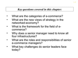 1-3



        Key questions covered in this chapter:

•   What are the categories of e-commerce?
•   What are the new views of strategy in the
    networked-economy?
•   What is the framework for the field of e-
    commerce?
•   Why does a senior manager need to know all
    four infrastructures?
•   What are the roles and responsibilities of senior
    e-commerce managers?
•   What key challenges do senior leaders face
    today?
 