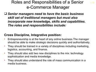 Roles and Responsibilities of a Senior                                 1-31

              e-Commerce Manager
 Senior managers need to have the basic business
  skill set of traditional managers but must also
  incorporate new knowledge, skills and capabilities.
  The roles and responsibilities include:


Cross Discipline, Integrative position:
•   Entrepreneurship is at the heart of any online business.The manager
    should be able to make strategic decisions quickly and authoritatively.
•   They should be trained in a variety of disciplines including marketing,
    logistics, accounting, and finance.
•   They should also add two new disciplines to the mix: technology
    sophistication and media knowledge.
•   They should also understand the role of mass communication in a
    media business.
 