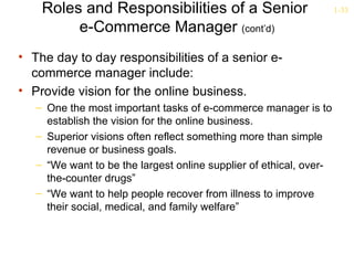 Roles and Responsibilities of a Senior                          1-33

         e-Commerce Manager (cont’d)
• The day to day responsibilities of a senior e-
  commerce manager include:
• Provide vision for the online business.
   – One the most important tasks of e-commerce manager is to
     establish the vision for the online business.
   – Superior visions often reflect something more than simple
     revenue or business goals.
   – “We want to be the largest online supplier of ethical, over-
     the-counter drugs”
   – “We want to help people recover from illness to improve
     their social, medical, and family welfare”
 