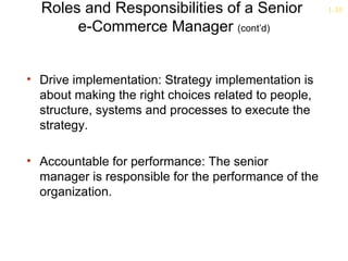Roles and Responsibilities of a Senior              1-35

       e-Commerce Manager (cont’d)


• Drive implementation: Strategy implementation is
  about making the right choices related to people,
  structure, systems and processes to execute the
  strategy.

• Accountable for performance: The senior
  manager is responsible for the performance of the
  organization.
 