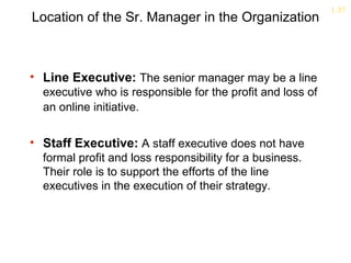 1-37
Location of the Sr. Manager in the Organization



• Line Executive: The senior manager may be a line
  executive who is responsible for the profit and loss of
  an online initiative.


• Staff Executive: A staff executive does not have
  formal profit and loss responsibility for a business.
  Their role is to support the efforts of the line
  executives in the execution of their strategy.
 