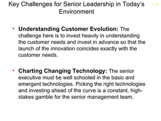 Key Challenges for Senior Leadership in Today’s            1-39

                 Environment

 • Understanding Customer Evolution: The
   challenge here is to invest heavily in understanding
   the customer needs and invest in advance so that the
   launch of the innovation coincides exactly with the
   customer needs.

 • Charting Changing Technology: The senior
   executive must be well schooled in the basic and
   emergent technologies. Picking the right technologies
   and investing ahead of the curve is a constant, high-
   stakes gamble for the senior management team.
 