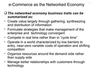 1-4
   e-Commerce as the Networked Economy
 The networked economy business traits can be
  summarized as:
• Create value largely through gathering, synthesizing
  and distribution of information
• Formulate strategies that make management of the
  enterprise and technology convergent
• Compete in real time rather than in “cycle time”
• Operate in a world characterized by low barriers to
  entry, near-zero variable costs of operation and shifting
  competition
• Organize resources around the demand side rather
  than supply side
• Manage better relationships with customers through
  technology
 