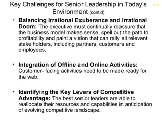 Key Challenges for Senior Leadership in Today’s                  1-40

             Environment (cont’d)
• Balancing Irrational Exuberance and Irrational
  Doom: The executive must continually reassure that
  the business model makes sense, spell out the path to
  profitability and paint a vision that can rally all relevant
  stake holders, including partners, customers and
  employees.

• Integration of Offline and Online Activities:
  Customer- facing activities need to be made ready for
  the web.

• Identifying the Key Levers of Competitive
  Advantage: The best senior leaders are able to
  reallocate their resources and capabilities in anticipation
  of evolving competitive landscape.
 