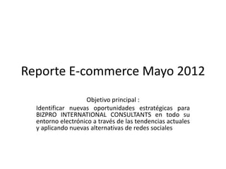 Reporte E-commerce Mayo 2012
                   Objetivo principal :
  Identificar nuevas oportunidades estratégicas para
  BIZPRO INTERNATIONAL CONSULTANTS en todo su
  entorno electrónico a través de las tendencias actuales
  y aplicando nuevas alternativas de redes sociales
 