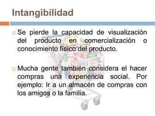 Intangibilidad
   Se pierde la capacidad de visualización
    del producto en comercialización o
    conocimiento físico del producto.

   Mucha gente también considera el hacer
    compras una experiencia social. Por
    ejemplo: Ir a un almacén de compras con
    los amigos o la familia.
 