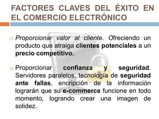 FACTORES CLAVES DEL ÉXITO EN
EL COMERCIO ELECTRÓNICO

   Proporcionar valor al cliente. Ofreciendo un
    producto que atraiga clientes potenciales a un
    precio competitivo.

   Proporcionar    confianza      y   seguridad.
    Servidores paralelos, tecnología de seguridad
    ante fallas, encripción de la información
    lograrán que su e-commerce funcione en todo
    momento, logrando crear una imagen de
    solidez.
 