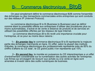 B-      Commerce électronique                          BtoB
      On peut simplement définir le commerce électronique B2B comme l'ensemble
des échanges ou des transactions commerciales entre entreprises qui sont conduits
sur des réseaux IP (Internet Protocol).

       Le commerce électronique B to B (Business to Business) peut se définir
comme étant la possibilité offerte aux entreprises d’utiliser des procédures plus ou
moins automatisées, d’achat et de vente à distance de produits et de services en
utilisant les possibilités offertes par les réseaux de type Internet.
          Le commerce électronique (B to B) revêt une importance cruciale pour
l’entreprise, et ce pour au moins deux raisons :

        1-- En premier lieu le commerce électronique B to B représente la majeure
partie des échanges marchands en ligne. En effet, selon la plupart des instituts
d’études, le commerce électronique aux professionnels représente prés de 85% du
chiffre d’affaire du CE total ; le CE grand public n’en représente que 15%.

        2-- En second lieu, la montée en puissance du CE interentreprises a un effet
d’entraînement considérable sur la numérisation des autres activités de l’entreprise.
Les firmes qui envisagent de recourir aux achats ou à la vente en ligne sont
amenées à investir dans des outils numériques de business.
 