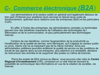 C- Commerce électronique (B2A)
       Les administrations et le secteur public en général sont également désireux de
tirer parti d'Internet pour améliorer leurs services et réduire leurs coûts de
fonctionnement, optimiser leurs relations avec les entreprises (B2A) et les particuliers
(C2A).

      En effet, à l'instar des entreprises, les administrations centrales ou territoriales
peuvent tirer des bénéfices importants de l'utilisation des technologies de l
INformation et de la communication, et plus particulièrement des technologies
Internet.

      Certains de ces bénéfices, comme l'augmentation de la productivité ou
l'amélioration de la qualité de servies, sont identiques, qu'il s'agisse du secteur public
ou privé, même s'ils ne se traduisent pas de la même manière. Ainsi,une
administration préférera peut-être améliorer la qualité de service ou les conditions de
travail de ses agents alors qu'une entreprise, plus attentive à la rentabilité, décidera
de restructurer ses activités et de supprimer des postes ou même de licencier.

      Parmi les projets de B2A connus au Maroc, nous pouvons citer celui du Centre
Régional d’Investissement (CRI), consistant en un site Internet donnant la
possibilité de communiquer des informations en vue de la création de sociétés, via
Internet.
 