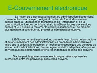 E-Gouvernement électronique
         La notion du e-gov (gouvernement ou administration électronique)
couvre toutnouveau moyen, intégré et continu de fournir des services
publics grâce à l’utilisationdes technologies de l’information et de la
communication. L’e-gov contribue, ainsi, àaméliorer l'accès aux services
publics et leur qualité, à renforcer les politiquespubliques et, de manière
plus générale, à contribuer au processus démocratique dupays.


       L’E-Gouvernement implique donc une refonte profonde de la structure
et dufonctionnement des administrations; les procédures administratives
telles que la collecte, le traitement et l’échange électronique des données au
sein ou entre administrations, doivent également être adaptées, afin que les
services publics électroniques offerts répondent aux besoins des citoyens.

       D'autre part, le gouvernement électronique métamorphose les
interactions entre les pouvoirs publics et les citoyens
 