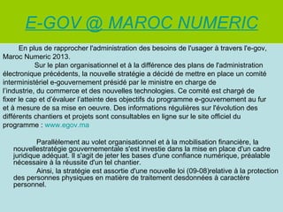 E-GOV @ MAROC NUMERIC
      En plus de rapprocher l'administration des besoins de l'usager à travers l'e-gov,
Maroc Numeric 2013.
            Sur le plan organisationnel et à la différence des plans de l'administration
électronique précédents, la nouvelle stratégie a décidé de mettre en place un comité
interministériel e-gouvernement présidé par le ministre en charge de
l’industrie, du commerce et des nouvelles technologies. Ce comité est chargé de
fixer le cap et d’évaluer l’atteinte des objectifs du programme e-gouvernement au fur
et à mesure de sa mise en oeuvre. Des informations régulières sur l'évolution des
différents chantiers et projets sont consultables en ligne sur le site officiel du
programme : www.egov.ma

           Parallèlement au volet organisationnel et à la mobilisation financière, la
   nouvellestratégie gouvernementale s'est investie dans la mise en place d'un cadre
   juridique adéquat. Il s'agit de jeter les bases d'une confiance numérique, préalable
   nécessaire à la réussite d'un tel chantier.
           Ainsi, la stratégie est assortie d'une nouvelle loi (09-08)relative à la protection
   des personnes physiques en matière de traitement desdonnées à caractère
   personnel.
 
